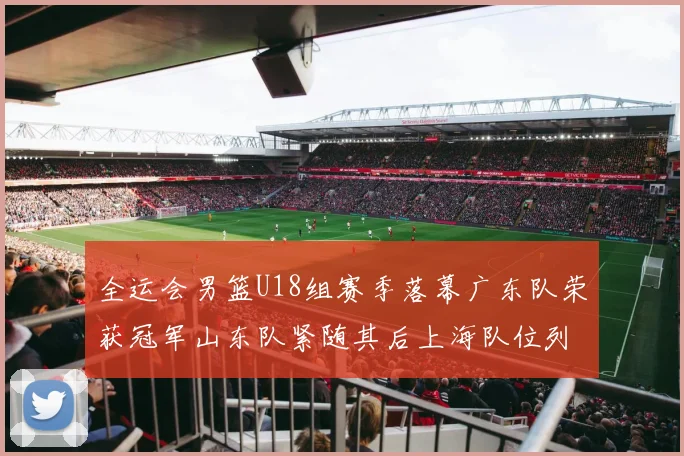 全运会男篮U18组赛季落幕广东队荣获冠军山东队紧随其后上海队位列第三