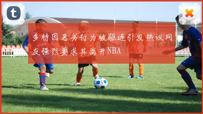 多特因恶劣行为被驱逐引发热议网友强烈要求其离开NBA