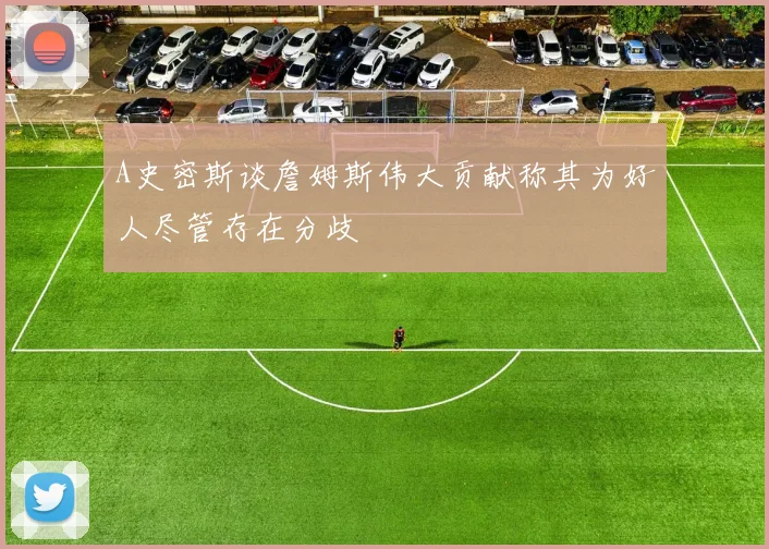 A史密斯谈詹姆斯伟大贡献称其为好人尽管存在分歧