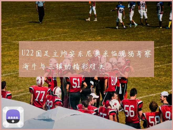 U22国足主帅安东尼奥亲临现场考察海牛与三镇的精彩对决