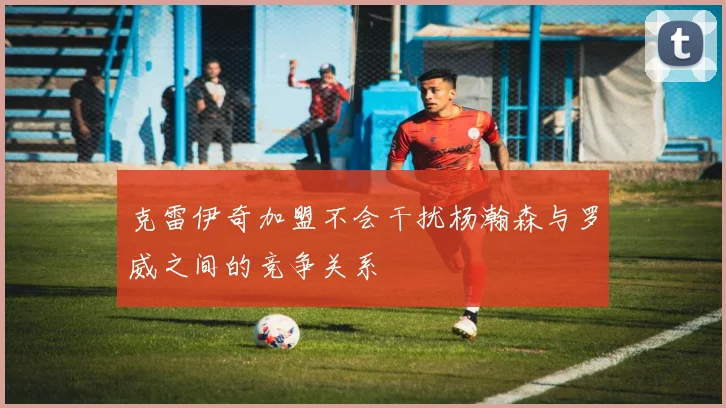克雷伊奇加盟不会干扰杨瀚森与罗威之间的竞争关系