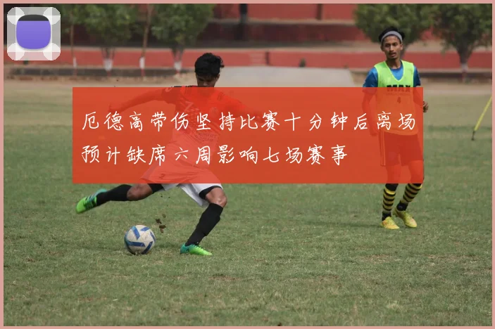 厄德高带伤坚持比赛十分钟后离场预计缺席六周影响七场赛事
