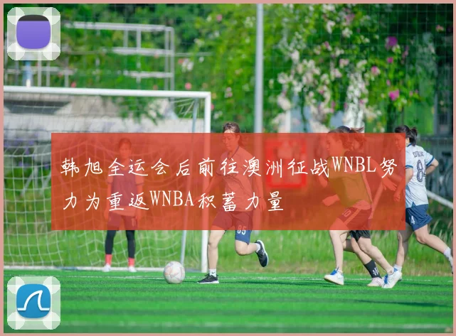 韩旭全运会后前往澳洲征战WNBL努力为重返WNBA积蓄力量