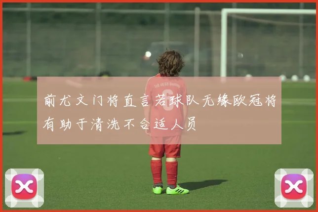 前尤文门将直言若球队无缘欧冠将有助于清洗不合适人员