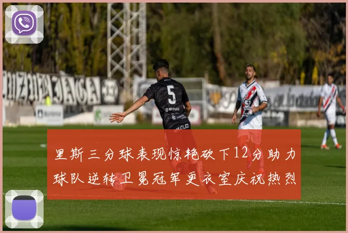 里斯三分球表现惊艳砍下12分助力球队逆转卫冕冠军更衣室庆祝热烈