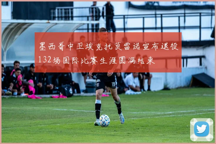 墨西哥中卫埃克托莫雷诺宣布退役132场国际比赛生涯圆满结束